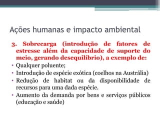 Ações humanas e impacto ambiental
3. Sobrecarga (introdução de fatores de
estresse além da capacidade de suporte do
meio, gerando desequilíbrio), a exemplo de:
• Qualquer poluente;
• Introdução de espécie exótica (coelhos na Austrália)
• Redução de habitat ou da disponibilidade de
recursos para uma dada espécie.
• Aumento da demanda por bens e serviços públicos
(educação e saúde)

 