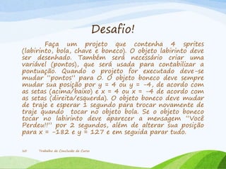 Desafio!
Faça um projeto que contenha 4 sprites
(labirinto, bola, chave e boneco). O objeto labirinto deve
ser desenhado. Também será necessário criar uma
variável (pontos), que será usada para contabilizar a
pontuação. Quando o projeto for executado deve-se
mudar “pontos” para 0. O objeto boneco deve sempre
mudar sua posição por y = 4 ou y = -4, de acordo com
as setas (acima/baixo) e x = 4 ou x = -4 de acordo com
as setas (direita/esquerda). O objeto boneco deve mudar
de traje e esperar 1 segundo para trocar novamente de
traje quando tocar no objeto bola. Se o objeto boneco
tocar no labirinto deve aparecer a mensagem “Você
Perdeu!!” por 2 segundos, além de alterar sua posição
para x = -182 e y = 127 e em seguida parar tudo.
Trabalho de Conclusão de Curso10
 