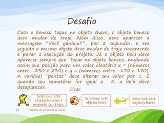 Desafio
Caso o boneco toque no objeto chave, o objeto boneco
deve mudar de traje. Além disso, deve aparecer a
mensagem “Você ganhou!!”, por 2 segundos, e em
seguida o mesmo objeto deve mudar de traje novamente
e parar a execução do projeto. Já o objeto bola deve
aparecer sempre que tocar no objeto boneco, mudando
assim sua posição para um valor aleatório x = (números
entre -230 e 230) e y = (números entre -170 e 170).
A variável “pontos” deve alterar seu valor por 1. E
quando seu somatório for igual a 5, a bola deve
desaparecer.
Trabalho de Conclusão de Curso11
Dicas:
Selecione este
objeto(boneco) e
importe seu traje.
Selecione este
objeto(bola).
Selecione este
objeto(chave).
 