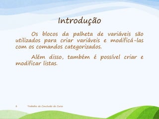 Introdução
Os blocos da palheta de variáveis são
utilizados para criar variáveis e modificá-las
com os comandos categorizados.
Além disso, também é possível criar e
modificar listas.
Trabalho de Conclusão de Curso3
 