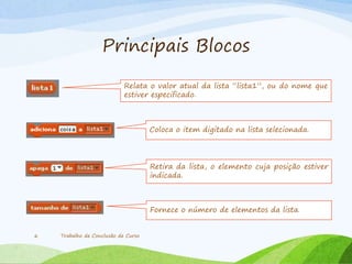 Principais Blocos
Trabalho de Conclusão de Curso6
Relata o valor atual da lista “lista1”, ou do nome que
estiver especificado.
Coloca o item digitado na lista selecionada.
Retira da lista, o elemento cuja posição estiver
indicada.
Fornece o número de elementos da lista.
 