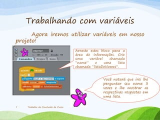 Trabalhando com variáveis
Agora iremos utilizar variáveis em nosso
projeto!
Trabalho de Conclusão de Curso7
Arraste estes bloco para a
área de informações. Crie
uma variável chamada
“nome” e uma lista
chamada “listaDeNomes”.
Você notará que irei lhe
perguntar seu nome 3
vezes e lhe mostrar as
respectivas respostas em
uma lista.
 