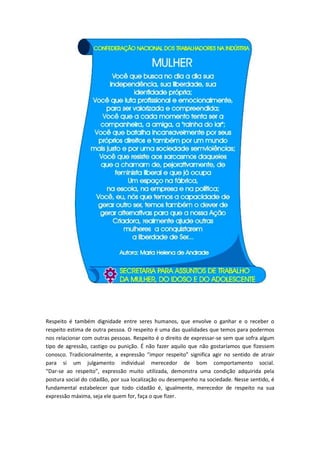 Respeito é também dignidade entre seres humanos, que envolve o ganhar e o receber o
respeito estima de outra pessoa. O respeito é uma das qualidades que temos para podermos
nos relacionar com outras pessoas. Respeito é o direito de expressar-se sem que sofra algum
tipo de agressão, castigo ou punição. É não fazer aquilo que não gostaríamos que fizessem
conosco. Tradicionalmente, a expressão “impor respeito” significa agir no sentido de atrair
para si um julgamento individual merecedor de bom comportamento social.
“Dar-se ao respeito”, expressão muito utilizada, demonstra uma condição adquirida pela
postura social do cidadão, por sua localização ou desempenho na sociedade. Nesse sentido, é
fundamental estabelecer que todo cidadão é, igualmente, merecedor de respeito na sua
expressão máxima, seja ele quem for, faça o que fizer.
 