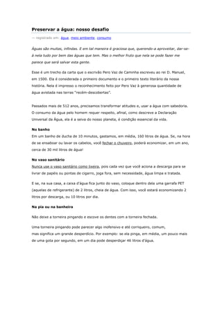 Preservar a água: nosso desafio
— registrado em: água, meio ambiente, consumo


Águas são muitas, infindas. E em tal maneira é graciosa que, querendo-a aproveitar, dar-se-

á nela tudo por bem das águas que tem. Mas o melhor fruto que nela se pode fazer me

parece que será salvar esta gente.


Esse é um trecho da carta que o escrivão Pero Vaz de Caminha escreveu ao rei D. Manuel,

em 1500. Ela é considerada o primeiro documento e o primeiro texto literário da nossa

história. Nela é impresso o reconhecimento feito por Pero Vaz à generosa quantidade de

água avistada nas terras ―recém-descobertas‖.



Passados mais de 512 anos, precisamos transformar atitudes e, usar a água com sabedoria.

O consumo da água pelo homem requer respeito, afinal, como descreve a Declaração

Universal da Água, ela é a seiva do nosso planeta, é condição essencial da vida.


No banho

Em um banho de ducha de 10 minutos, gastamos, em média, 160 litros de água. Se, na hora

de se ensaboar ou lavar os cabelos, você fechar o chuveiro, poderá economizar, em um ano,

cerca de 30 mil litros de água!


No vaso sanitário

Nunca use o vaso sanitário como lixeira, pois cada vez que você aciona a descarga para se

livrar de papéis ou pontas de cigarro, joga fora, sem necessidade, água limpa e tratada.


E se, na sua casa, a caixa d'água fica junto do vaso, coloque dentro dela uma garrafa PET

(aquelas de refrigerante) de 2 litros, cheia de água. Com isso, você estará economizando 2

litros por descarga, ou 10 litros por dia.


Na pia ou na banheira


Não deixe a torneira pingando e escove os dentes com a torneira fechada.


Uma torneira pingando pode parecer algo inofensivo e até corriqueiro, comum,

mas significa um grande desperdício. Por exemplo: se ela pinga, em média, um pouco mais

de uma gota por segundo, em um dia pode desperdiçar 46 litros d'água.
 