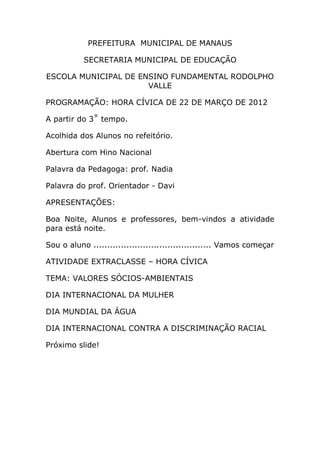 PREFEITURA MUNICIPAL DE MANAUS

           SECRETARIA MUNICIPAL DE EDUCAÇÃO

ESCOLA MUNICIPAL DE ENSINO FUNDAMENTAL RODOLPHO
                      VALLE

PROGRAMAÇÃO: HORA CÍVICA DE 22 DE MARÇO DE 2012

A partir do 3˚ tempo.

Acolhida dos Alunos no refeitório.

Abertura com Hino Nacional

Palavra da Pedagoga: prof. Nadia

Palavra do prof. Orientador - Davi

APRESENTAÇÕES:

Boa Noite, Alunos e professores, bem-vindos a atividade
para está noite.

Sou o aluno ........................................... Vamos começar

ATIVIDADE EXTRACLASSE – HORA CÍVICA

TEMA: VALORES SÓCIOS-AMBIENTAIS

DIA INTERNACIONAL DA MULHER

DIA MUNDIAL DA ÁGUA

DIA INTERNACIONAL CONTRA A DISCRIMINAÇÃO RACIAL

Próximo slide!
 