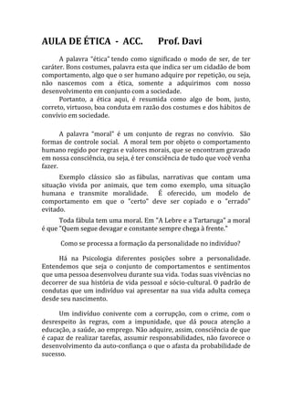 AULA DE ÉTICA - ACC.                   Prof. Davi
      A palavra “ética” tendo como significado o modo de ser, de ter
caráter. Bons costumes, palavra esta que indica ser um cidadão de bom
comportamento, algo que o ser humano adquire por repetição, ou seja,
não nascemos com a ética, somente a adquirimos com nosso
desenvolvimento em conjunto com a sociedade.
      Portanto, a ética aqui, é resumida como algo de bom, justo,
correto, virtuoso, boa conduta em razão dos costumes e dos hábitos de
convívio em sociedade.

       A palavra “moral” é um conjunto de regras no convívio. São
formas de controle social. A moral tem por objeto o comportamento
humano regido por regras e valores morais, que se encontram gravado
em nossa consciência, ou seja, é ter consciência de tudo que você venha
fazer.
      Exemplo clássico são as fábulas, narrativas que contam uma
situação vivida por animais, que tem como exemplo, uma situação
humana e transmite moralidade. É oferecido, um modelo de
comportamento em que o "certo" deve ser copiado e o "errado"
evitado.
      Toda fábula tem uma moral. Em "A Lebre e a Tartaruga" a moral
é que "Quem segue devagar e constante sempre chega à frente."

      Como se processa a formação da personalidade no indivíduo?

     Há na Psicologia diferentes posições sobre a personalidade.
Entendemos que seja o conjunto de comportamentos e sentimentos
que uma pessoa desenvolveu durante sua vida. Todas suas vivências no
decorrer de sua história de vida pessoal e sócio-cultural. O padrão de
condutas que um indivíduo vai apresentar na sua vida adulta começa
desde seu nascimento.

     Um indivíduo conivente com a corrupção, com o crime, com o
desrespeito às regras, com a impunidade, que dá pouca atenção a
educação, a saúde, ao emprego. Não adquire, assim, consciência de que
é capaz de realizar tarefas, assumir responsabilidades, não favorece o
desenvolvimento da auto-confiança o que o afasta da probabilidade de
sucesso.
 