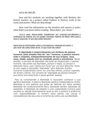 AULA DE INGLÊS

      Jane and her students are working together with Barbara, the
history teacher, on a project called Fashion in History. Look at the
scene and answer: What are they doing?

     Now read the information on the timeline and answer in pairs:
what didn't you know before reading. What didn't you know?

      Jane e seus alunos estão trabalhando em conjunto com Barbara, a
professora de história, em um projeto chamado História da Moda. Olhe para a
cena e responda: O que eles estão fazendo?


Agora leia as informações sobre o cronograma e resposta em pares: o
que você não sabia antes de ler. O que você não sabia?

       A dignidade é essencialmente um atributo da pessoa
humana: pelo simples fato de "ser" humana, a pessoa merece
todo o respeito, independentemente de sua origem, raça,
sexo, idade, estado civil ou condição social e econômica. Nesse
sentido, o conceito de dignidade não pode ser desprezado: a pessoa
humana, não perde sua dignidade, porque é negra, ou porque é
deficiente física, quer mesmo por torcer por um time diferente. Muito
se tem usado a expressão "dignidade" para defender direitos
humanos fundamentais como: ter uma boa velhice, praticar esportes,
ter direito a férias. Um conceito de "dignidade da pessoa humana"
que tenha uma base forte e possa garantir espeito.

  Para se compreender a liberdade é necessário conhecer o que
significa liberdade. A palavra liberdade significa independência. Então,
liberdade é uma palavra que pode ser definida em vários sentidos
liberdade de condicionamento físico, liberdade familiar, liberdade de
expressão. A liberdade diz respeito a uma capacidade humana para
escolher ou decidir racionalmente quais os atos a praticar e praticá-los
com responsabilidade. O homem deve pensar nas causas e
conseqüências dos seus atos e na forma de como usar sua liberdade.
 
