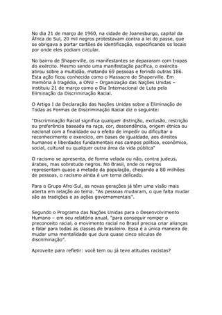 No dia 21 de março de 1960, na cidade de Joanesburgo, capital da
África do Sul, 20 mil negros protestavam contra a lei do passe, que
os obrigava a portar cartões de identificação, especificando os locais
por onde eles podiam circular.

No bairro de Shaperville, os manifestantes se depararam com tropas
do exército. Mesmo sendo uma manifestação pacífica, o exército
atirou sobre a multidão, matando 69 pessoas e ferindo outras 186.
Esta ação ficou conhecida como o Massacre de Shaperville. Em
memória à tragédia, a ONU – Organização das Nações Unidas –
instituiu 21 de março como o Dia Internacional de Luta pela
Eliminação da Discriminação Racial.

O Artigo I da Declaração das Nações Unidas sobre a Eliminação de
Todas as Formas de Discriminação Racial diz o seguinte:

"Discriminação Racial significa qualquer distinção, exclusão, restrição
ou preferência baseada na raça, cor, descendência, origem étnica ou
nacional com a finalidade ou o efeito de impedir ou dificultar o
reconhecimento e exercício, em bases de igualdade, aos direitos
humanos e liberdades fundamentais nos campos político, econômico,
social, cultural ou qualquer outra área da vida pública"

O racismo se apresenta, de forma velada ou não, contra judeus,
árabes, mas sobretudo negros. No Brasil, onde os negros
representam quase a metade da população, chegando a 80 milhões
de pessoas, o racismo ainda é um tema delicado.

Para o Grupo Afro-Sul, as novas gerações já têm uma visão mais
aberta em relação ao tema. ―As pessoas mudaram, o que falta mudar
são as tradições e as ações governamentais‖.


Segundo o Programa das Nações Unidas para o Desenvolvimento
Humano – em seu relatório anual, "para conseguir romper o
preconceito racial, o movimento racial no Brasil precisa criar alianças
e falar para todas as classes de brasileiro. Essa é a única maneira de
mudar uma mentalidade que dura quase cinco séculos de
discriminação‖.

Aproveite para refletir: você tem ou já teve atitudes racistas?
 