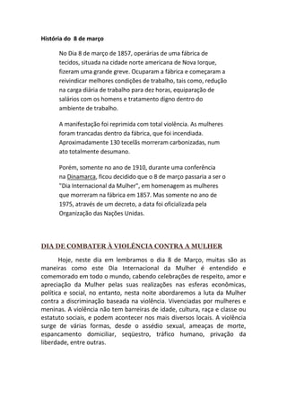 História do 8 de março

      No Dia 8 de março de 1857, operárias de uma fábrica de
      tecidos, situada na cidade norte americana de Nova Iorque,
      fizeram uma grande greve. Ocuparam a fábrica e começaram a
      reivindicar melhores condições de trabalho, tais como, redução
      na carga diária de trabalho para dez horas, equiparação de
      salários com os homens e tratamento digno dentro do
      ambiente de trabalho.

      A manifestação foi reprimida com total violência. As mulheres
      foram trancadas dentro da fábrica, que foi incendiada.
      Aproximadamente 130 tecelãs morreram carbonizadas, num
      ato totalmente desumano.

      Porém, somente no ano de 1910, durante uma conferência
      na Dinamarca, ficou decidido que o 8 de março passaria a ser o
      "Dia Internacional da Mulher", em homenagem as mulheres
      que morreram na fábrica em 1857. Mas somente no ano de
      1975, através de um decreto, a data foi oficializada pela
      Organização das Nações Unidas.




DIA DE COMBATER À VIOLÊNCIA CONTRA A MULHER

       Hoje, neste dia em lembramos o dia 8 de Março, muitas são as
maneiras como este Dia Internacional da Mulher é entendido e
comemorado em todo o mundo, cabendo celebrações de respeito, amor e
apreciação da Mulher pelas suas realizações nas esferas econômicas,
política e social, no entanto, nesta noite abordaremos a luta da Mulher
contra a discriminação baseada na violência. Vivenciadas por mulheres e
meninas. A violência não tem barreiras de idade, cultura, raça e classe ou
estatuto sociais, e podem acontecer nos mais diversos locais. A violência
surge de várias formas, desde o assédio sexual, ameaças de morte,
espancamento domiciliar, seqüestro, tráfico humano, privação da
liberdade, entre outras.
 