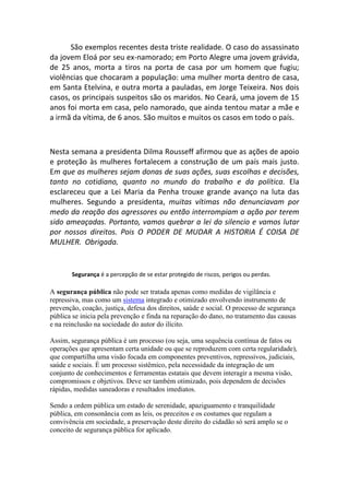 São exemplos recentes desta triste realidade. O caso do assassinato
da jovem Eloá por seu ex-namorado; em Porto Alegre uma jovem grávida,
de 25 anos, morta a tiros na porta de casa por um homem que fugiu;
violências que chocaram a população: uma mulher morta dentro de casa,
em Santa Etelvina, e outra morta a pauladas, em Jorge Teixeira. Nos dois
casos, os principais suspeitos são os maridos. No Ceará, uma jovem de 15
anos foi morta em casa, pelo namorado, que ainda tentou matar a mãe e
a irmã da vítima, de 6 anos. São muitos e muitos os casos em todo o país.



Nesta semana a presidenta Dilma Rousseff afirmou que as ações de apoio
e proteção às mulheres fortalecem a construção de um país mais justo.
Em que as mulheres sejam donas de suas ações, suas escolhas e decisões,
tanto no cotidiano, quanto no mundo do trabalho e da política. Ela
esclareceu que a Lei Maria da Penha trouxe grande avanço na luta das
mulheres. Segundo a presidenta, muitas vítimas não denunciavam por
medo da reação dos agressores ou então interrompiam a ação por terem
sido ameaçadas. Portanto, vamos quebrar a lei do silencio e vamos lutar
por nossos direitos. Pois O PODER DE MUDAR A HISTORIA É COISA DE
MULHER. Obrigada.


       Segurança é a percepção de se estar protegido de riscos, perigos ou perdas.

A segurança pública não pode ser tratada apenas como medidas de vigilância e
repressiva, mas como um sistema integrado e otimizado envolvendo instrumento de
prevenção, coação, justiça, defesa dos direitos, saúde e social. O processo de segurança
pública se inicia pela prevenção e finda na reparação do dano, no tratamento das causas
e na reinclusão na sociedade do autor do ilícito.

Assim, segurança pública é um processo (ou seja, uma sequência contínua de fatos ou
operações que apresentam certa unidade ou que se reproduzem com certa regularidade),
que compartilha uma visão focada em componentes preventivos, repressivos, judiciais,
saúde e sociais. É um processo sistêmico, pela necessidade da integração de um
conjunto de conhecimentos e ferramentas estatais que devem interagir a mesma visão,
compromissos e objetivos. Deve ser também otimizado, pois dependem de decisões
rápidas, medidas saneadoras e resultados imediatos.

Sendo a ordem pública um estado de serenidade, apaziguamento e tranquilidade
pública, em consonância com as leis, os preceitos e os costumes que regulam a
convivência em sociedade, a preservação deste direito do cidadão só será amplo se o
conceito de segurança pública for aplicado.
 