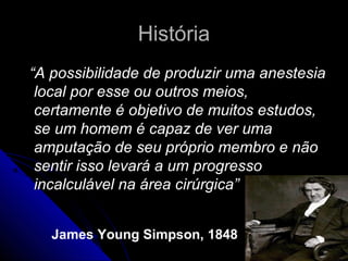 História
“A possibilidade de produzir uma anestesia
 local por esse ou outros meios,
 certamente é objetivo de muitos estudos,
 se um homem é capaz de ver uma
 amputação de seu próprio membro e não
 sentir isso levará a um progresso
 incalculável na área cirúrgica”


   James Young Simpson, 1848
 