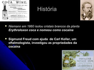 História

   Niemann em 1860 isolou cristais brancos da planta
    Erythroloxon coca e nomeou como cocaina

   Sigmund Freud com ajuda de Carl Koller, um
    oftalmologista, investigou as propriedades da
    cocaina
 