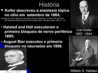 História
 Koller  descreveu a anestesia tópica
    no olho em setembro de 1884;
Wandam LD. Some aspects of the history of local anesthesia. In: Arthur GR, Strichartz
   GR.Handbook ofExperimental Pharmacology. Berlin, Springer-Verlag, 1987, p. 1-19



• Halsted and Hall executaram o
  primeiro bloqueio de nervo periférico Carl Koller
                                        1857 -1944
  1885;
• August Bier executou o primeiro
  bloqueio no neuroeixo em 1898.




                                                                                        William S. Halsted
 