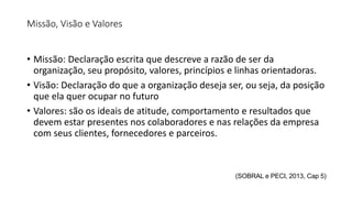Missão, Visão e Valores
• Missão: Declaração escrita que descreve a razão de ser da
organização, seu propósito, valores, princípios e linhas orientadoras.
• Visão: Declaração do que a organização deseja ser, ou seja, da posição
que ela quer ocupar no futuro
• Valores: são os ideais de atitude, comportamento e resultados que
devem estar presentes nos colaboradores e nas relações da empresa
com seus clientes, fornecedores e parceiros.
(SOBRAL e PECI, 2013, Cap 5)
 