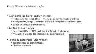 Escola Clássica da Administração
• Administração Cientifica (Taylorismo)
• Frederick Taylor (1856-1915) – Princípios da administração cientifica
• Planejamento, seleção, controle, execução e singularização de funções
• Estudo de tempos e movimentos
• Gestão administrativa
• Henri Fayol (1841-1925) – Administração industrial e geral
• Princípios e funções das operações de administração.
• Teoria da Burocracia (Max Weber)
• Racionalidade da administração
• Técnica= eficiência
 