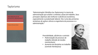 Taylorismo
“Administração Ciêntifica (ou Taylorismo) é a teoria da
administração que analise e sintetiza o fluxo de trabalho. Seus
principais objetivos são melhorar a eficiência econômica,
especialmente a produtivade laboral. Ela é uma das primeiras
tentativas de aplicar ciência a engenharia de processos e a
administração.”
Previsibilidade, eficiência e controle:
• Padronização do processo de
trabalho (divisão de tarefas
monitoráveis)
• Aumento da disciplina no trabalho
(controle hierárquico)
 