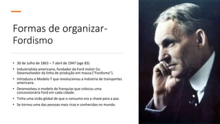 Formas de organizar-
Fordismo
• 30 de Julho de 1863 – 7 abril de 1947 (age 83)
• Industrialista americano, fundador da Ford motor Co.
Desenvolvedor da linha de produção em massa (“Fordismo”).
• Introduziu o Modelo T que revolucionou a indústria de transportes
americana.
• Desenvolveu o modelo de franquias que colocou uma
concessionária Ford em cada cidade.
• Tinha uma visão global de que o consumo era a chave para a paz.
• Se tornou uma das pessoas mais ricas e conhecidas no mundo.
 