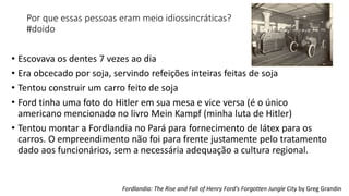 Por que essas pessoas eram meio idiossincráticas?
#doido
• Escovava os dentes 7 vezes ao dia
• Era obcecado por soja, servindo refeições inteiras feitas de soja
• Tentou construir um carro feito de soja
• Ford tinha uma foto do Hitler em sua mesa e vice versa (é o único
americano mencionado no livro Mein Kampf (minha luta de Hitler)
• Tentou montar a Fordlandia no Pará para fornecimento de látex para os
carros. O empreendimento não foi para frente justamente pelo tratamento
dado aos funcionários, sem a necessária adequação a cultura regional.
Fordlandia: The Rise and Fall of Henry Ford's Forgotten Jungle City by Greg Grandin
 