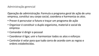 Administração gerencial
Operação de administração: Formula o programa geral de ação de uma
empresa, constitui seu corpo social, coordena e harmoniza os atos.
• Prever é perscrutar o futuro e traçar um programa de ação
• Organizar é constituir o duplo organismo, material e social da
empresa
• Comandar é dirigir o pessoal
• Coordenar é ligar, unir e harmonizar todos os atos e esforços
• Controlar é velar para que tudo corra de acordo com as regras e
ordens estabelecidas.
 