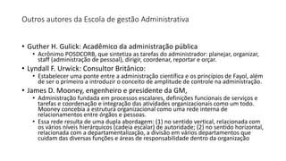 Outros autores da Escola de gestão Administrativa
• Guther H. Gulick: Acadêmico da administração pública
• Acrônimo POSDCORB, que sintetiza as tarefas do administrador: planejar, organizar,
staff (administração de pessoal), dirigir, coordenar, reportar e orçar.
• Lyndall F. Urwick: Consultor Britânico:
• Estabelecer uma ponte entre a administração científica e os princípios de Fayol, além
de ser o primeiro a introduzir o conceito de amplitude de controle na administração.
• James D. Mooney, engenheiro e presidente da GM,
• Administração fundada em processos escalares, definições funcionais de serviços e
tarefas e coordenação e integração das atividades organizacionais como um todo.
Mooney concebia a estrutura organizacional como uma rede interna de
relacionamentos entre órgãos e pessoas.
• Essa rede resulta de uma dupla abordagem: (1) no sentido vertical, relacionada com
os vários níveis hierárquicos (cadeia escalar) de autoridade; (2) no sentido horizontal,
relacionada com a departamentalização, a divisão em vários departamentos que
cuidam das diversas funções e áreas de responsabilidade dentro da organização
 