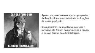Apesar de parecerem óbvias as propostas
de Fayol colocam em evidência as funções
da nossa profissão.
Seus princípios se mantiveram atuais e
inclusive ele foi um dos primeiros a propor
o ensino formal da administração.
 