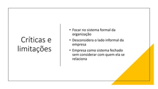 Críticas e
limitações
• Focar no sistema formal da
organização
• Desconsidera o lado informal da
empresa
• Empresa como sistema fechado
sem considerar com quem ela se
relaciona
 