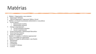 Matérias
• Módulo 1: Organizações e seus contextos
 Organização: Definição
 Tipos de Organização: Empresarial, Pública e Social
• Módulo 2: Evolução do pensamento administrativo e suas práticas
 Escola Clássica
o Administração Cientifica
o Administração Gerencial
 Enfoque comportamental:
 Escola de Relações Humanas
 Escola Comportamental
 Escola Estruturalista e Administração Burocrática
 Teoria Geral dos Sistemas
 Teoria da Contingência
• Módulo 3:A empresa e o ambiente organizacional
• Ética e diversidade nas organizações
• Módulo 4: O papel do administrador e suas funções
 Planejamento
 Organização
 Coordenação
 Comando e Liderança
 Controle
 