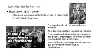 Escola das relações humanas
• Elton Mayo (1880 – 1949)
• Integração social, comportamento, grupos e cooperação
• Experiência de Hawthorne
Empregados não são só motivados por
dinheiro
As atitudes sociais têm impacto no trabalho
O espaço de trabalho também é composto
por grupos, organizações informais que tem
relação direta com a eficiência.
Isso modifica o papel do gerente/supervisor
que devem também motivar os
trabalhadores.
 