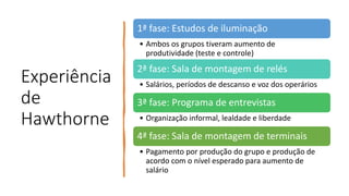 Experiência
de
Hawthorne
1ª fase: Estudos de iluminação
• Ambos os grupos tiveram aumento de
produtividade (teste e controle)
2ª fase: Sala de montagem de relés
• Salários, períodos de descanso e voz dos operários
3ª fase: Programa de entrevistas
• Organização informal, lealdade e liberdade
4ª fase: Sala de montagem de terminais
• Pagamento por produção do grupo e produção de
acordo com o nível esperado para aumento de
salário
 