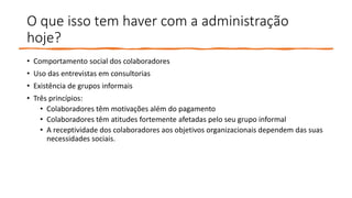 O que isso tem haver com a administração
hoje?
• Comportamento social dos colaboradores
• Uso das entrevistas em consultorias
• Existência de grupos informais
• Três princípios:
• Colaboradores têm motivações além do pagamento
• Colaboradores têm atitudes fortemente afetadas pelo seu grupo informal
• A receptividade dos colaboradores aos objetivos organizacionais dependem das suas
necessidades sociais.
 