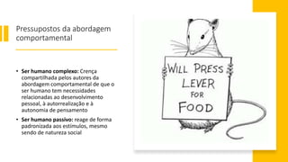 Pressupostos da abordagem
comportamental
• Ser humano complexo: Crença
compartilhada pelos autores da
abordagem comportamental de que o
ser humano tem necessidades
relacionadas ao desenvolvimento
pessoal, à autorrealização e à
autonomia de pensamento
• Ser humano passivo: reage de forma
padronizada aos estímulos, mesmo
sendo de natureza social
 