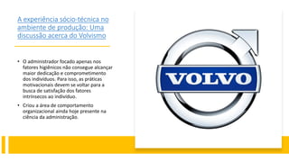 A experiência sócio-técnica no
ambiente de produção: Uma
discussão acerca do Volvismo
• O administrador focado apenas nos
fatores higiênicos não consegue alcançar
maior dedicação e comprometimento
dos indivíduos. Para isso, as práticas
motivacionais devem se voltar para a
busca de satisfação dos fatores
intrínsecos ao indivíduo.
• Criou a área de comportamento
organizacional ainda hoje presente na
ciência da administração.
 