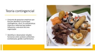 Teoria contingencial
• Conjunto de pesquisas empíricas que
buscam identificar as principais
contingências, isto é, as características
(internas e externas) que podem
influenciar a estrutura de uma
organização
• Identificar e desenvolver relações
funcionais entre variáveis ambientais
(contextuais), gestão e performance.
 