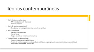 Teorias contemporâneas
• Teoria dos custos de transação
• Minimização do custo das trocas
• Decisões racionais
• Teoria da Ecologia populacional
• Seleção das formas organizacionais, mercado competitivo
• Teoria institucional
• Campos organizacionais
• Isomorfismo
• Forças coercitivas, miméticas e normativas
• Estudos Críticos em administração
• Novos enfoques antes negligenciados
• Tratam de problemas contemporâneos: Sustentabilidade, exploração, pobreza crise climática, responsabilidade
empresarial, diversidade, gênero, raça.
 