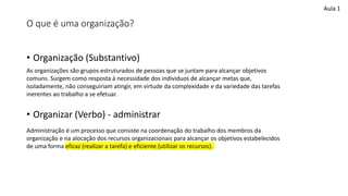 O que é uma organização?
• Organização (Substantivo)
• Organizar (Verbo) - administrar
As organizações são grupos estruturados de pessoas que se juntam para alcançar objetivos
comuns. Surgem como resposta à necessidade dos individuos de alcançar metas que,
isoladamente, não conseguiriam atingir, em virtude da complexidade e da variedade das tarefas
inerentes ao trabalho a se efetuar.
Administração é um processo que consiste na coordenação do trabalho dos membros da
organização e na alocação dos recursos organizacionais para alcançar os objetivos estabelecidos
de uma forma eficaz (realizar a tarefa) e eficiente (utilizar os recursos).
Aula 1
 