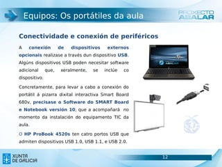 Equipos: Os portátiles da aula

Conectividade e conexión de periféricos
A    conexión         de   dispositivos    externos
opcionais realizase a través dun dispositivo USB.
Algúns dispositivos USB poden necesitar software
adicional      que,   xeralmente,   se    inclúe   co
dispositivo.

Concretamente, para levar a cabo a conexión do
portátil á pizarra dixital interactiva Smart Board
680v, precisase o Software do SMART Board
e Notebook versión 10, que a acompañará no
momento da instalación do equipamento TIC da
aula.

O HP ProBook 4520s ten catro portos USB que
admiten dispositivos USB 1.0, USB 1.1, e USB 2.0.


                                                        12   12
 