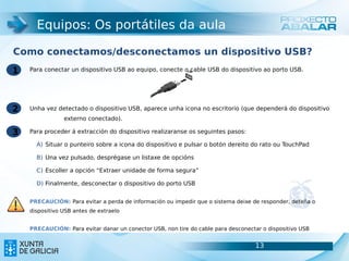 Equipos: Os portátiles da aula

Como conectamos/desconectamos un dispositivo USB?
1   Para conectar un dispositivo USB ao equipo, conecte o cable USB do dispositivo ao porto USB.




2   Unha vez detectado o dispositivo USB, aparece unha icona no escritorio (que dependerá do dispositivo
                externo conectado).

3   Para proceder á extracción do dispositivo realizaranse os seguintes pasos:

      A) Situar o punteiro sobre a icona do dispositivo e pulsar o botón dereito do rato ou TouchPad

      B) Una vez pulsado, desprégase un listaxe de opcións

      C) Escoller a opción “Extraer unidade de forma segura”

      D) Finalmente, desconectar o dispositivo do porto USB


    PRECAUCIÓN: Para evitar a perda de información ou impedir que o sistema deixe de responder, deteña o
    dispositivo USB antes de extraelo


    PRECAUCIÓN: Para evitar danar un conector USB, non tire do cable para desconectar o dispositivo USB


                                                                                   13                      13
 