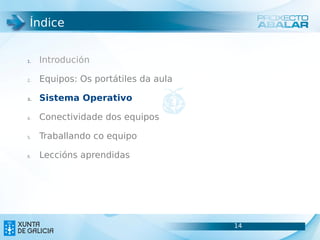 Índice


1.   Introdución

2.   Equipos: Os portátiles da aula

3.   Sistema Operativo

4.   Conectividade dos equipos

5.   Traballando co equipo

6.   Leccións aprendidas




                                      14
                                      14
 