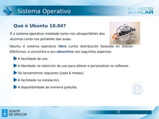 Sistema Operativo

  Que é Ubuntu 10.04?
É o sistema operativo instalado tanto nos ultraportátiles dos
alumnos como nos portátiles das aulas.

Ubuntu é sistema operativo libre cunha distribución baseada en Debian
GNU/Linux, e concentra o seu obxectivo nos seguintes aspectos:

     A facilidade de uso.

     A liberdade na restrición de uso para alterar e personalizar os software.

     Os lanzamentos regulares (cada 6 meses).

     A facilidade na instalación.

     A dispoñibilidade de maneira gratuíta.




                                                                     15          15
 