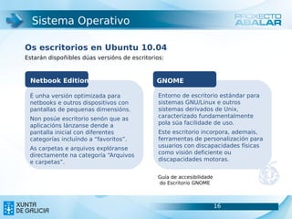 Sistema Operativo

Os escritorios en Ubuntu 10.04
Estarán dispoñibles dúas versións de escritorios:



 Netbook Edition                              GNOME

 É unha versión optimizada para                Entorno de escritorio estándar para
 netbooks e outros dispositivos con            sistemas GNU/Linux e outros
 pantallas de pequenas dimensións.             sistemas derivados de Unix,
 Non posúe escritorio senón que as             caracterizado fundamentalmente
 aplicacións lánzanse dende a                  pola súa facilidade de uso.
 pantalla inicial con diferentes               Este escritorio incorpora, ademais,
 categorías incluíndo a “favoritos”.           ferramentas de personalización para
 As carpetas e arquivos explóranse             usuarios con discapacidades físicas
 directamente na categoría “Arquivos           como visión deficiente ou
 e carpetas”.                                  discapacidades motoras.


                                              Guía de accesibilidade
                                              do Escritorio GNOME



                                                                       16            16
 