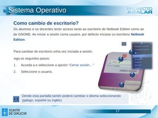 Sistema Operativo
 Como cambio de escritorio?
 Os alumnos e os docentes terán acceso tanto ao escritorio de Netbook Edition como ao
 de GNOME. Ao iniciar a sesión coma usuario, por defecto iníciase co escritorio Netbook
 Edition.


 Para cambiar de escritorio unha vez iniciada a sesión,                       1


 siga os seguintes pasos:                                                2

 1.   Acceda a e seleccione a opción “Cerrar sesión…”

 2.   Seleccione o usuario.                                                   4


                                                                         3



      Dende esta pantalla tamén poderá cambiar o idioma seleccionando
      (galego, español ou inglés)


                                                                    17                    17
                                                                                          17
 