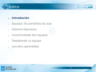 Índice


1.   Introdución

2.   Equipos: Os portátiles da aula

3.   Sistema Operativo

4.   Conectividade dos equipos

5.   Traballando co equipo

6.   Leccións aprendidas




                                      2
                                      2
 