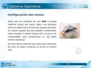 Sistema Operativo

Configuración dos menús

Aínda que nos portátiles de aula NON é posible
modificar ningún dos menús (agás o de favoritos)
será moi habitual que no resto dos equipos do centro,
ou noutros equipos dos que dispoña o profesorado,
estea instalado o sistema Ubuntu 10.4. (o que é moi
recomendable    para   familiarizarse   co   uso   deste
sistema operativo)

Por este motivo incluímos aquí unha breve descrición
de como se poden configurar os menús en Ubuntu
10.4




                                                           23   23
 