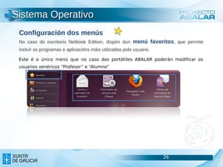 Sistema Operativo
 Configuración dos menús
 No caso do escritorio Netbook Edition, dispón dun menú favoritos, que permite
 incluír os programas e aplicacións máis utilizadas polo usuario.

 Este é o único menú que no caso dos portátiles ABALAR poderán modificar os
 usuarios xenéricos “Profesor” e “Alumno”




                                                                    26           26
                                                                                 26
 