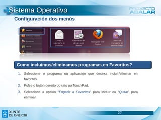 Sistema Operativo
 Configuración dos menús




  Como incluímos/eliminamos programas en Favoritos?
  1. Seleccione o programa ou aplicación que desexa incluír/eliminar en
     favoritos.
  2. Pulse o botón dereito do rato ou TouchPad.
  3. Seleccione a opción “Engadir a Favoritos” para incluír ou “Quitar” para
     eliminar.



                                                               27              27
                                                                               27
 