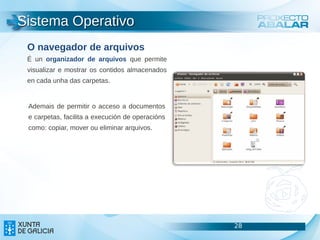 Sistema Operativo
 O navegador de arquivos
 É un organizador de arquivos que permite
 visualizar e mostrar os contidos almacenados
 en cada unha das carpetas.


 Ademais de permitir o acceso a documentos
 e carpetas, facilita a execución de operacións
 como: copiar, mover ou eliminar arquivos.




                                                  28   28
                                                       28
 