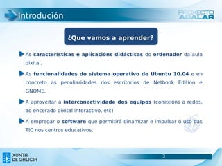 Introdución

                  ¿Que vamos a aprender?

 As características e aplicacións didácticas do ordenador da aula
 dixital.

 As funcionalidades do sistema operativo de Ubuntu 10.04 e en
 concreto as peculiaridades dos escritorios de Netbook Edition e
 GNOME.

 A aproveitar a interconectividade dos equipos (conexións a redes,
 ao encerado dixital interactivo, etc)

 A empregar o software que permitirá dinamizar e impulsar o uso das
 TIC nos centros educativos.




                                                    3                 3
 