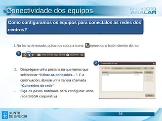 Conectividade dos equipos
Como configuramos os equipos para conectalos ás redes dos
centros?


  1.Na barra de estado, pulsamos sobra a icona        premendo o botón dereito do rato

       1


                                                          2

  2. Desprégase unha pestana na que temos que
           seleccionar “Editar as conexións…”. E a
           continuación, ábrese unha xanela chamada
           “Conexións de rede”
  3.       Siga os pasos habituais para configurar unha
           rede SIEGA corporativa




                                                                        36               36
                                                                                         36
 
