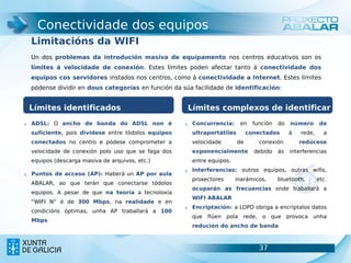 Conectividade dos equipos
     Limitacións da WIFI
     Un dos problemas da introdución masiva de equipamento nos centros educativos son os
     límites á velocidade de conexión. Estes límites poden afectar tanto á conectividade dos
     equipos cos servidores instados nos centros, como á conectividade a Internet. Estes límites
     pódense dividir en dous categorías en función da súa facilidade de identificación:


     Límites identificados                              Límites complexos de identificar
1.   ADSL: O ancho de banda do ADSL non é              1.   Concurrencia:     en     función   do   número       de
     suficiente, pois divídese entre tódolos equipos        ultraportátiles        conectados       á   rede,     a
     conectados no centro e pódese comprometer a            velocidade        de       conexión         redúcese
     velocidade de conexión polo uso que se faga dos        exponencialmente         debido    ás   interferencias
     equipos (descarga masiva de arquivos, etc.)            entre equipos.
                                                       2.   Interferencias: outros equipos, outras wifis,
2.   Puntos de acceso (AP): Haberá un AP por aula
                                                            proxectores      inarámicos,       bluetooth,       etc.
     ABALAR, ao que terán que conectarse tódolos
                                                            ocuparán as frecuencias onde traballará a
     equipos. A pesar de que na teoría a tecnoloxía
                                                            WIFI ABALAR
     “WIFI N” é de 300 Mbps, na realidade e en
                                                       3.   Encriptación: a LOPD obriga a encriptalos datos
     condicións óptimas, unha AP traballará a 100
                                                            que   flúen pola rede, o que provoca unha
     Mbps
                                                            redución do ancho de banda



                                                                                       37                        37
 