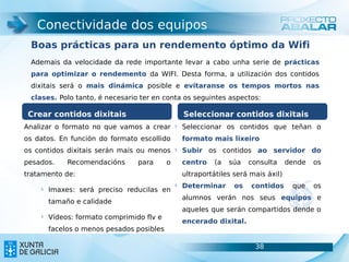 Conectividade dos equipos
 Boas prácticas para un rendemento óptimo da Wifi
 Ademais da velocidade da rede importante levar a cabo unha serie de prácticas
 para optimizar o rendemento da WIFI. Desta forma, a utilización dos contidos
 dixitais será o mais dinámica posible e evitaranse os tempos mortos nas
 clases. Polo tanto, é necesario ter en conta os seguintes aspectos:

 Crear contidos dixitais                           Seleccionar contidos dixitais
Analizar o formato no que vamos a crear        §
                                                   Seleccionar os contidos que teñan o
os datos. En función do formato escollido          formato mais lixeiro
os contidos dixitais serán mais ou menos       §
                                                   Subir os contidos ao servidor do
pesados.     Recomendacións      para      o       centro    (a   súa   consulta     dende   os
tratamento de:                                     ultraportátiles será mais áxil)
                                               §
                                                   Determinar      os   contidos      que    os
    §
        Imaxes: será preciso reducilas en
                                                   alumnos verán nos seus equipos e
        tamaño e calidade
                                                   aqueles que serán compartidos dende o
    §
        Vídeos: formato comprimido flv e
                                                   encerado dixital.
        facelos o menos pesados posibles

                                                                         38                   38
 